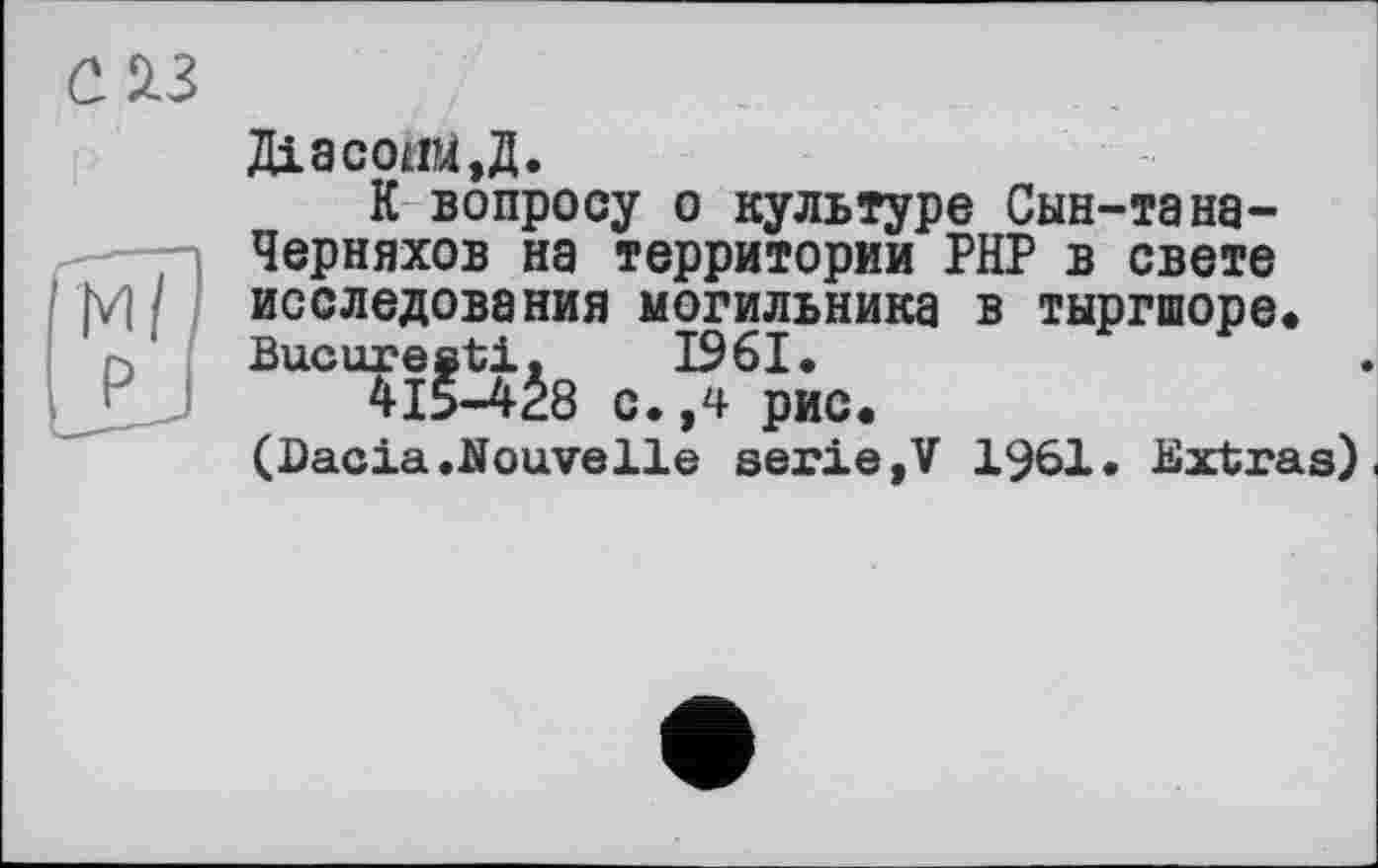 ﻿Діасоіш,Д.
К вопросу о культуре Сын-тана-Черняхов на территории РНР в свете исследования могильника в тыргшоре* Bucureati, 1961.
415-428 с.,4 рис.
(Dacia.Nouvelle serie»V 1961. Extras).